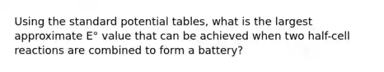 Using the standard potential tables, what is the largest approximate E° value that can be achieved when two half-cell reactions are combined to form a battery?