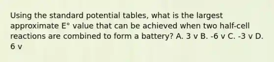 Using the standard potential tables, what is the largest approximate E° value that can be achieved when two half-cell reactions are combined to form a battery? A. 3 v B. -6 v C. -3 v D. 6 v