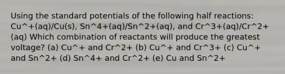 Using the standard potentials of the following half reactions: Cu^+(aq)/Cu(s), Sn^4+(aq)/Sn^2+(aq), and Cr^3+(aq)/Cr^2+(aq) Which combination of reactants will produce the greatest voltage? (a) Cu^+ and Cr^2+ (b) Cu^+ and Cr^3+ (c) Cu^+ and Sn^2+ (d) Sn^4+ and Cr^2+ (e) Cu and Sn^2+