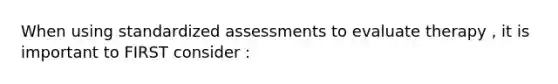 When using standardized assessments to evaluate therapy , it is important to FIRST consider :