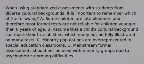 When using standardized assessments with students from diverse cultural backgrounds, it is important to remember which of the following? A. Some children are late bloomers and therefore most formal tests are not reliable for children younger than 6 years of age. B. Assume that a child's cultural background can mask their true abilities, which many not be fully illustrated on many tests. C. Minority populations are overrepresented in special education classrooms. D. Mainstream formal assessments should not be used with minority groups due to psychometric norming difficulties.