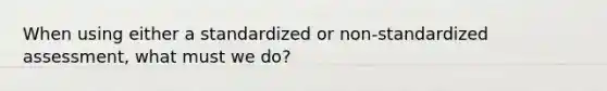 When using either a standardized or non-standardized assessment, what must we do?