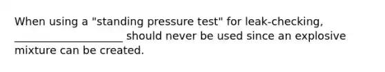 When using a "standing pressure test" for leak-checking, ____________________ should never be used since an explosive mixture can be created.