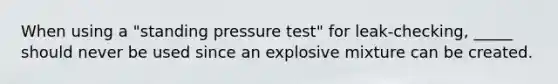 When using a "standing pressure test" for leak-checking, _____ should never be used since an explosive mixture can be created.