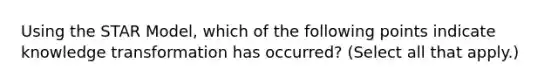 Using the STAR Model, which of the following points indicate knowledge transformation has occurred? (Select all that apply.)