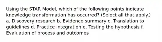 Using the STAR Model, which of the following points indicate knowledge transformation has occurred? (Select all that apply.) a. Discovery research b. Evidence summary c. Translation to guidelines d. Practice integration e. Testing the hypothesis f. Evaluation of process and outcomes