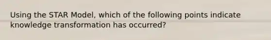 Using the STAR Model, which of the following points indicate knowledge transformation has occurred?