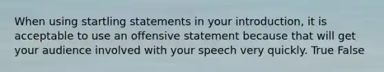 When using startling statements in your introduction, it is acceptable to use an offensive statement because that will get your audience involved with your speech very quickly. True False