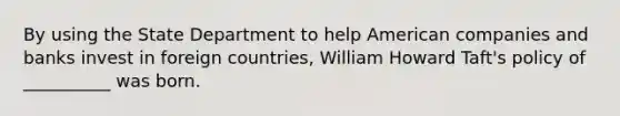 By using the State Department to help American companies and banks invest in foreign countries, William Howard Taft's policy of __________ was born.