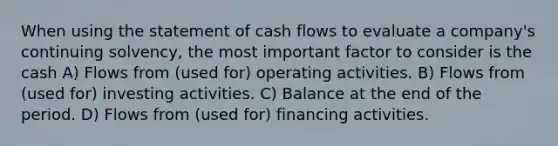 When using the statement of cash flows to evaluate a company's continuing solvency, the most important factor to consider is the cash A) Flows from (used for) operating activities. B) Flows from (used for) investing activities. C) Balance at the end of the period. D) Flows from (used for) financing activities.