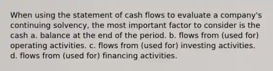 When using the statement of cash flows to evaluate a company's continuing solvency, the most important factor to consider is the cash a. balance at the end of the period. b. flows from (used for) operating activities. c. flows from (used for) investing activities. d. flows from (used for) financing activities.