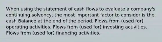 When using the statement of cash flows to evaluate a company's continuing solvency, the most important factor to consider is the cash Balance at the end of the period. Flows from (used for) operating activities. Flows from (used for) investing activities. Flows from (used for) financing activities.