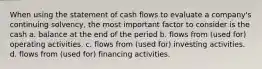 When using the statement of cash flows to evaluate a company's continuing solvency, the most important factor to consider is the cash a. balance at the end of the period b. flows from (used for) operating activities. c. flows from (used for) investing activities. d. flows from (used for) financing activities.