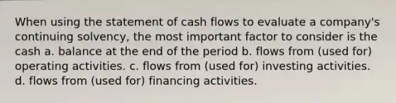 When using the statement of cash flows to evaluate a company's continuing solvency, the most important factor to consider is the cash a. balance at the end of the period b. flows from (used for) operating activities. c. flows from (used for) investing activities. d. flows from (used for) financing activities.