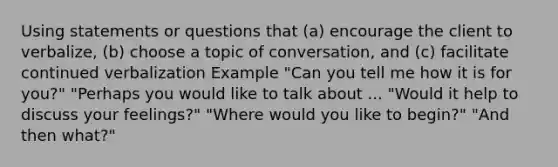 Using statements or questions that (a) encourage the client to verbalize, (b) choose a topic of conversation, and (c) facilitate continued verbalization Example "Can you tell me how it is for you?" "Perhaps you would like to talk about ... "Would it help to discuss your feelings?" "Where would you like to begin?" "And then what?"