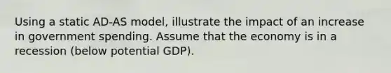 Using a static AD-AS model, illustrate the impact of an increase in government spending. Assume that the economy is in a recession (below potential GDP).