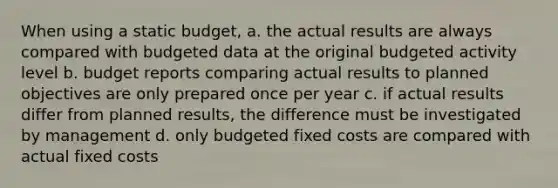 When using a static budget, a. the actual results are always compared with budgeted data at the original budgeted activity level b. budget reports comparing actual results to planned objectives are only prepared once per year c. if actual results differ from planned results, the difference must be investigated by management d. only budgeted fixed costs are compared with actual fixed costs