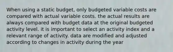 When using a static budget, only budgeted variable costs are compared with actual variable costs. the actual results are always compared with budget data at the original budgeted activity level. it is important to select an activity index and a relevant range of activity. data are modified and adjusted according to changes in activity during the year