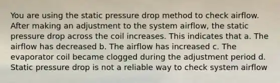 You are using the static pressure drop method to check airflow. After making an adjustment to the system airflow, the static pressure drop across the coil increases. This indicates that a. The airflow has decreased b. The airflow has increased c. The evaporator coil became clogged during the adjustment period d. Static pressure drop is not a reliable way to check system airflow