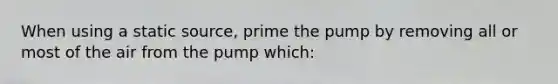 When using a static source, prime the pump by removing all or most of the air from the pump which: