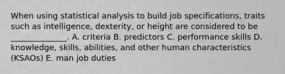 When using statistical analysis to build job specifications, traits such as intelligence, dexterity, or height are considered to be ______________. A. criteria B. predictors C. performance skills D. knowledge, skills, abilities, and other human characteristics (KSAOs) E. man job duties