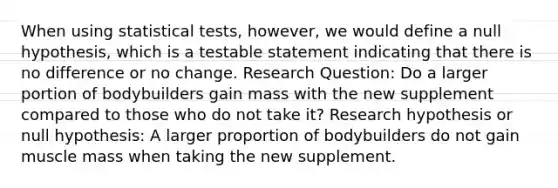 When using statistical tests, however, we would define a null hypothesis, which is a testable statement indicating that there is no difference or no change. Research Question: Do a larger portion of bodybuilders gain mass with the new supplement compared to those who do not take it? Research hypothesis or null hypothesis: A larger proportion of bodybuilders do not gain muscle mass when taking the new supplement.