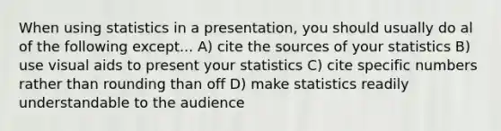 When using statistics in a presentation, you should usually do al of the following except... A) cite the sources of your statistics B) use visual aids to present your statistics C) cite specific numbers rather than rounding than off D) make statistics readily understandable to the audience