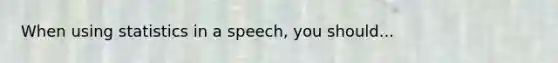 When using statistics in a speech, you should...