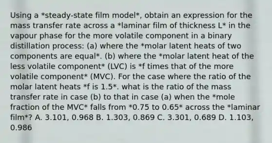 Using a *steady-state film model*, obtain an expression for the mass transfer rate across a *laminar film of thickness L* in the vapour phase for the more volatile component in a binary distillation process: (a) where the *molar latent heats of two components are equal*. (b) where the *molar latent heat of the less volatile component* (LVC) is *f times that of the more volatile component* (MVC). For the case where the ratio of the molar latent heats *f is 1.5*. what is the ratio of the mass transfer rate in case (b) to that in case (a) when the *mole fraction of the MVC* falls from *0.75 to 0.65* across the *laminar film*? A. 3.101, 0.968 B. 1.303, 0.869 C. 3.301, 0.689 D. 1.103, 0.986