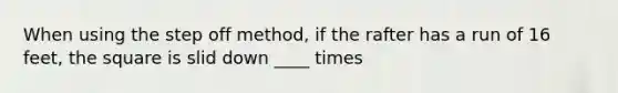 When using the step off method, if the rafter has a run of 16 feet, the square is slid down ____ times