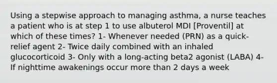 Using a stepwise approach to managing asthma, a nurse teaches a patient who is at step 1 to use albuterol MDI [Proventil] at which of these times? 1- Whenever needed (PRN) as a quick-relief agent 2- Twice daily combined with an inhaled glucocorticoid 3- Only with a long-acting beta2 agonist (LABA) 4- If nighttime awakenings occur more than 2 days a week