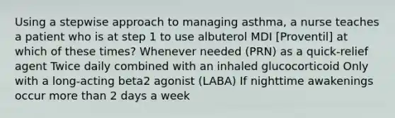 Using a stepwise approach to managing asthma, a nurse teaches a patient who is at step 1 to use albuterol MDI [Proventil] at which of these times? Whenever needed (PRN) as a quick-relief agent Twice daily combined with an inhaled glucocorticoid Only with a long-acting beta2 agonist (LABA) If nighttime awakenings occur more than 2 days a week