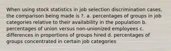 When using stock statistics in job selection discrimination cases, the comparison being made is ?. a. percentages of groups in job categories relative to their availability in the population b. percentages of union versus non-unionized employees c. differences in proportions of groups hired d. percentages of groups concentrated in certain job categories