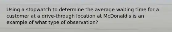 Using a stopwatch to determine the average waiting time for a customer at a drive-through location at McDonald's is an example of what type of observation?