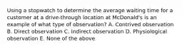 Using a stopwatch to determine the average waiting time for a customer at a drive-through location at McDonald's is an example of what type of observation? A. Contrived observation B. Direct observation C. Indirect observation D. Physiological observation E. None of the above