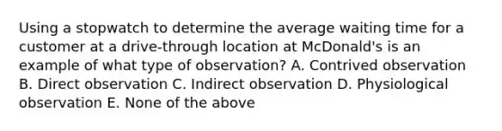 Using a stopwatch to determine the average waiting time for a customer at a drive-through location at McDonald's is an example of what type of observation? A. Contrived observation B. Direct observation C. Indirect observation D. Physiological observation E. None of the above