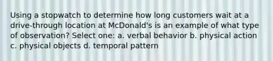 Using a stopwatch to determine how long customers wait at a drive-through location at McDonald's is an example of what type of observation?​ Select one: a. ​verbal behavior b. ​physical action c. physical objects​ d. ​temporal pattern