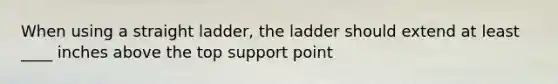 When using a straight ladder, the ladder should extend at least ____ inches above the top support point