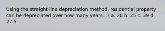 Using the straight line depreciation method, residential property can be depreciated over how many years...? a. 20 b. 25 c. 39 d. 27.5