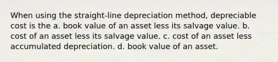 When using the straight-line depreciation method, depreciable cost is the a. book value of an asset less its salvage value. b. cost of an asset less its salvage value. c. cost of an asset less accumulated depreciation. d. book value of an asset.