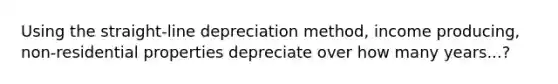 Using the straight-line depreciation method, income producing, non-residential properties depreciate over how many years...?