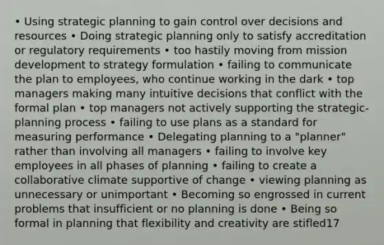 • Using strategic planning to gain control over decisions and resources • Doing strategic planning only to satisfy accreditation or regulatory requirements • too hastily moving from mission development to strategy formulation • failing to communicate the plan to employees, who continue working in the dark • top managers making many intuitive decisions that conflict with the formal plan • top managers not actively supporting the strategic-planning process • failing to use plans as a standard for measuring performance • Delegating planning to a "planner" rather than involving all managers • failing to involve key employees in all phases of planning • failing to create a collaborative climate supportive of change • viewing planning as unnecessary or unimportant • Becoming so engrossed in current problems that insufficient or no planning is done • Being so formal in planning that flexibility and creativity are stifled17