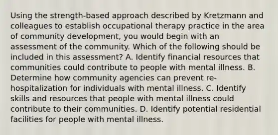 Using the strength-based approach described by Kretzmann and colleagues to establish occupational therapy practice in the area of community development, you would begin with an assessment of the community. Which of the following should be included in this assessment? A. Identify financial resources that communities could contribute to people with mental illness. B. Determine how community agencies can prevent re-hospitalization for individuals with mental illness. C. Identify skills and resources that people with mental illness could contribute to their communities. D. Identify potential residential facilities for people with mental illness.