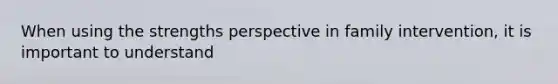 When using the strengths perspective in family intervention, it is important to understand