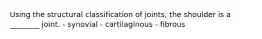 Using the structural classification of joints, the shoulder is a ________ joint. - synovial - cartilaginous - fibrous