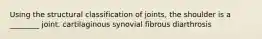 Using the structural classification of joints, the shoulder is a ________ joint. cartilaginous synovial fibrous diarthrosis