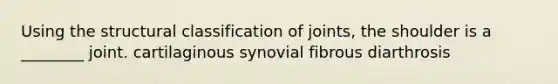 Using the structural classification of joints, the shoulder is a ________ joint. cartilaginous synovial fibrous diarthrosis