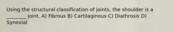 Using the structural classification of joints, the shoulder is a ________ joint. A) Fibrous B) Cartilaginous C) Diathrosis D) Synovial