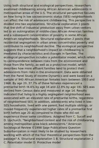 Using both structural and ecological perspectives, researchers examined childbearing among African American adolescents in metropolitan areas of the U.S. The structural perspective focuses on how living in low socioeconomic status (SES) neighborhoods can affect the risk of adolescent childbearing. This perspective is divided into two explanations. Structural explanation 1 posits that the shift of industrial production away from urban centers led to an outmigration of middle-class African American families and a subsequent concentration of poverty in some African American neighborhoods. Structural explanation 2 posits that residential segregation in urban areas concentrates poverty and contributes to neighborhood decline. The ecological perspective suggests that a neighborhood's impact on childbearing is mediated by characteristics and changes in families. The ecological perspective includes a potentiator model, which refers to correspondence between risks from the environment and those from the family, as well as a protective model, which describes how more affluent families tend to protect their adolescents from risks in the environment. Data were obtained from the Panel Study of Income Dynamics and were based on a sample of 940 African American females born between 1953 and 1968. By age 20, 37.7% of these females experienced a premarital birth (6.6% by age 16 and 22.8% by age 18). SES was derived from Census data and measured at age 14. Results indicated that living in a highly segregated neighborhood was associated with an elevated rate of premarital births, regardless of neighborhood SES. In addition, adolescents who lived in low-SES households, lived with one parent, had multiple siblings, or moved frequently experienced higher rates of a premarital first birth before age 20 as compared to those who did not experience these same conditions. Adapted from C. Sucoff and D. Upchurch. "Neighborhood context and the risk of childbearing among metropolitan-area black adolescents." American Sociological Review ©1998 Sage Publications Question Suburbanization is most likely to be studied by researchers working with which of the four theoretical perspectives from the passage? A. Structural explanation 1 B. Structural explanation 2 C. Potentiator model D. Protective model