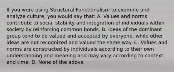 If you were using Structural Functionalism to examine and analyze culture, you would say that: A. Values and norms contribute to social stability and integration of individuals within society by reinforcing common bonds. B. Ideas of the dominant group tend to be valued and accepted by everyone, while other ideas are not recognized and valued the same way. C. Values and norms are constructed by individuals according to their own understanding and meaning and may vary according to context and time. D. None of the above